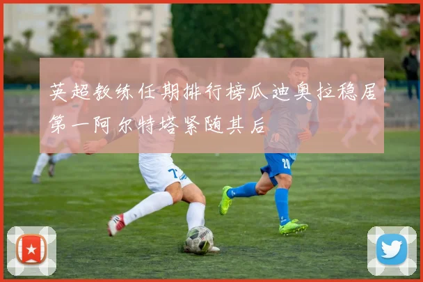 英超教练任期排行榜瓜迪奥拉稳居第一阿尔特塔紧随其后