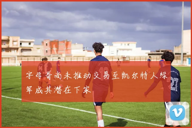 字母哥尚未推动交易至凯尔特人绿军成其潜在下家