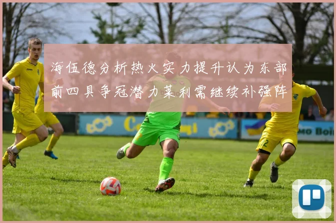 海伍德分析热火实力提升认为东部前四具争冠潜力莱利需继续补强阵容