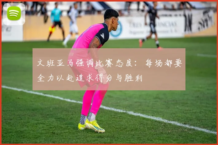 文班亚马强调比赛态度：每场都要全力以赴追求得分与胜利
