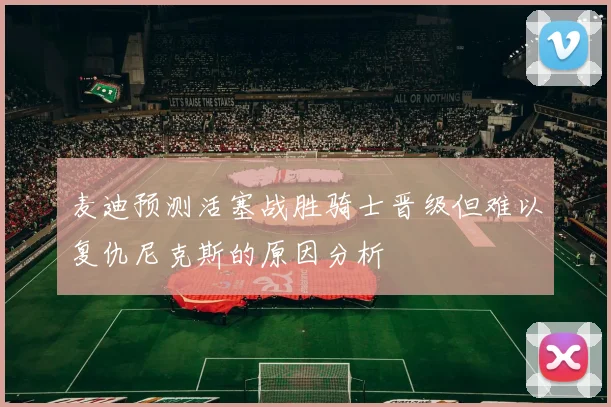 麦迪预测活塞战胜骑士晋级但难以复仇尼克斯的原因分析