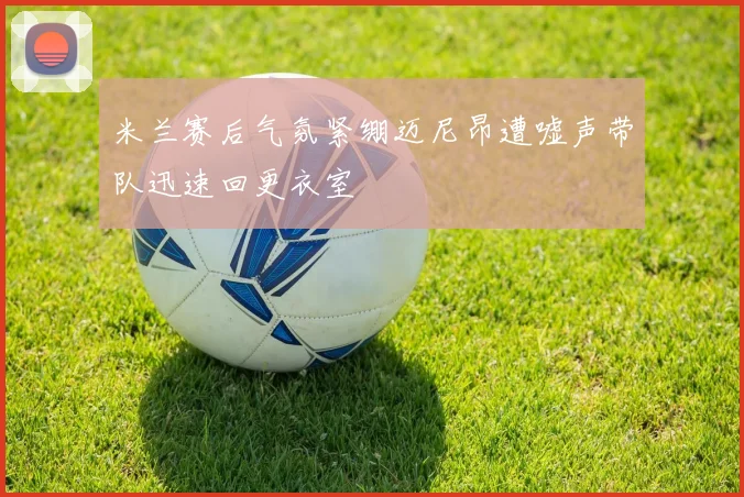 米兰赛后气氛紧绷迈尼昂遭嘘声带队迅速回更衣室
