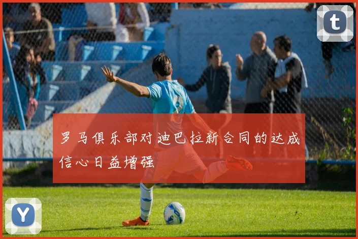 罗马俱乐部对迪巴拉新合同的达成信心日益增强
