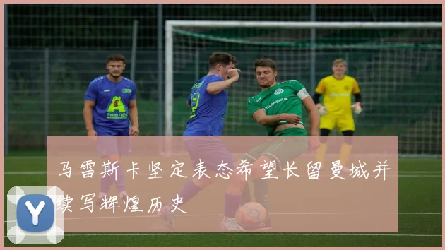 马雷斯卡坚定表态希望长留曼城并续写辉煌历史