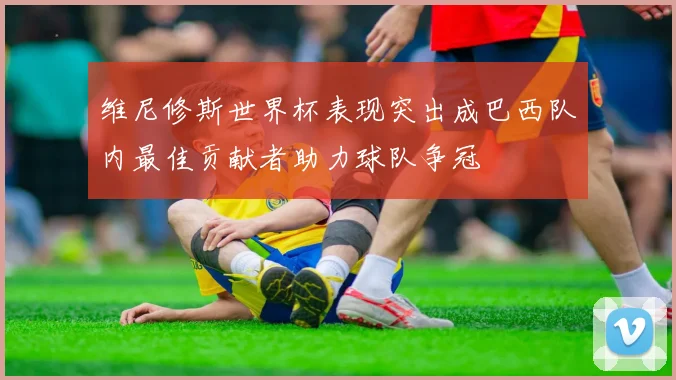 维尼修斯世界杯表现突出成巴西队内最佳贡献者助力球队争冠