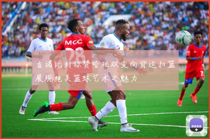 吉诺比利称赞哈珀双变向背运扣篮展现绝美篮球艺术之魅力