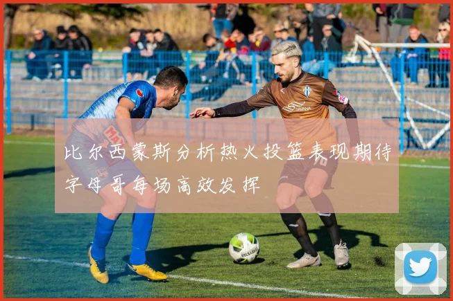 比尔西蒙斯分析热火投篮表现期待字母哥每场高效发挥
