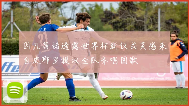 因凡蒂诺透露世界杯新仪式灵感来自皮耶罗提议全队齐唱国歌