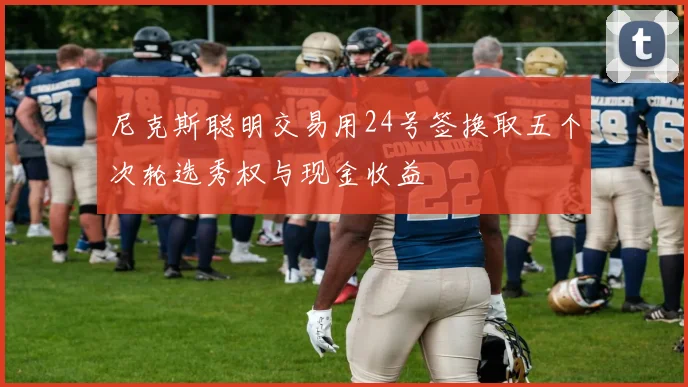 尼克斯聪明交易用24号签换取五个次轮选秀权与现金收益