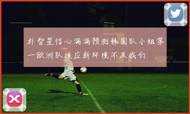朴智星信心满满预测韩国队小组第一欧洲队适应新环境不及我们